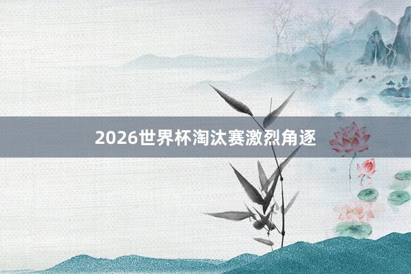 2026世界杯淘汰赛激烈角逐