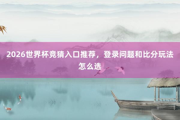 2026世界杯竞猜入口推荐，登录问题和比分玩法怎么选