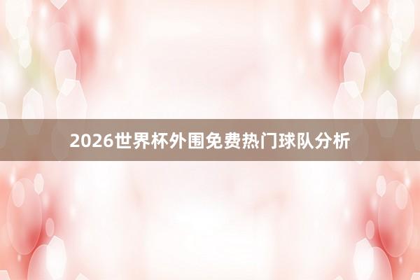 2026世界杯外围免费热门球队分析